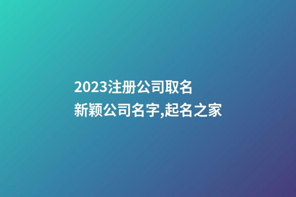 2023注册公司取名 新颖公司名字,起名之家